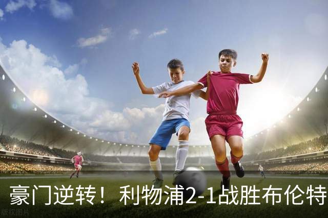 豪门逆转！利物浦2-1战胜布伦特福德 否决对手赛季不败